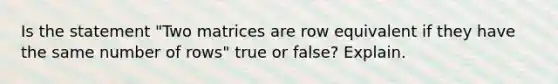 Is the statement​ "Two matrices are row equivalent if they have the same number of​ rows" true or​ false? Explain.