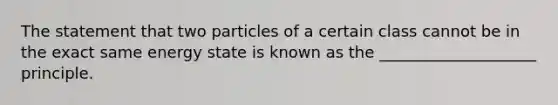 ​The statement that two particles of a certain class cannot be in the exact same energy state is known as the ____________________ principle.