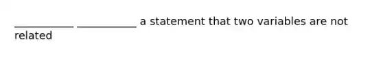 ___________ ___________ a statement that two variables are not related