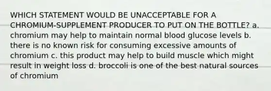 WHICH STATEMENT WOULD BE UNACCEPTABLE FOR A CHROMIUM-SUPPLEMENT PRODUCER TO PUT ON THE BOTTLE? a. chromium may help to maintain normal blood glucose levels b. there is no known risk for consuming excessive amounts of chromium c. this product may help to build muscle which might result in weight loss d. broccoli is one of the best natural sources of chromium