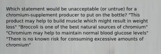 Which statement would be unacceptable (or untrue) for a chromium-supplement producer to put on the bottle? "This product may help to build muscle which might result in weight loss" "Broccoli is one of the best natural sources of chromium" "Chromium may help to maintain normal blood glucose levels" "There is no known risk for consuming excessive amounts of chromium"