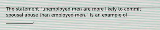 The statement "unemployed men are more likely to commit spousal abuse than employed men." Is an example of ____________.