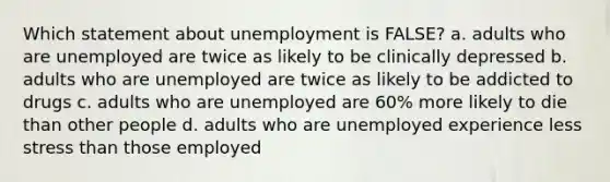 Which statement about unemployment is FALSE? a. adults who are unemployed are twice as likely to be clinically depressed b. adults who are unemployed are twice as likely to be addicted to drugs c. adults who are unemployed are 60% more likely to die than other people d. adults who are unemployed experience less stress than those employed