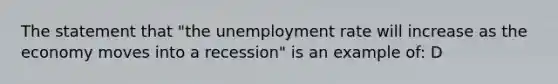 The statement that "the unemployment rate will increase as the economy moves into a recession" is an example of: D