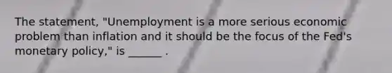 The​ statement, "Unemployment is a more serious economic problem than inflation and it should be the focus of the​ Fed's monetary​ policy," is​ ______ .