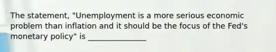 The statement, "Unemployment is a more serious economic problem than inflation and it should be the focus of the <a href='https://www.questionai.com/knowledge/kNxsGnj7KM-feds-monetary-policy' class='anchor-knowledge'>fed's monetary policy</a>" is _______________