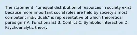 The statement, "unequal distribution of resources in society exist because more important social roles are held by society's most competent individuals" is representative of which theoretical paradigm? A. Functionalist B. Conflict C. Symbolic Interaction D. Psychoanalytic theory