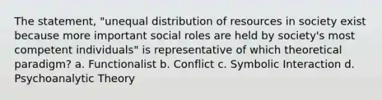 The statement, "unequal distribution of resources in society exist because more important social roles are held by society's most competent individuals" is representative of which theoretical paradigm? a. Functionalist b. Conflict c. Symbolic Interaction d. Psychoanalytic Theory