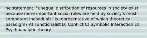 he statement, "unequal distribution of resources in society exist because more important social roles are held by society's most competent individuals" is representative of which theoretical paradigm? A) Functionalist B) Conflict C) Symbolic Interaction D) Psychoanalytic theory