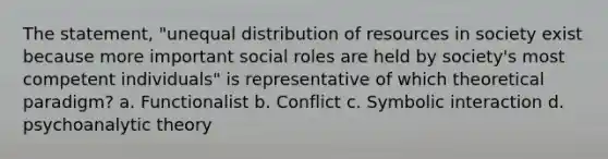 The statement, "unequal distribution of resources in society exist because more important social roles are held by society's most competent individuals" is representative of which theoretical paradigm? a. Functionalist b. Conflict c. Symbolic interaction d. psychoanalytic theory