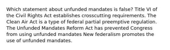 Which statement about unfunded mandates is false? Title VI of the Civil Rights Act establishes crosscutting requirements. The Clean Air Act is a type of federal partial preemptive regulation. The Unfunded Mandates Reform Act has prevented Congress from using unfunded mandates New federalism promotes the use of unfunded mandates.