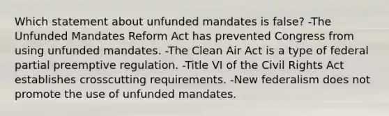 Which statement about unfunded mandates is false? -The Unfunded Mandates Reform Act has prevented Congress from using unfunded mandates. -The Clean Air Act is a type of federal partial preemptive regulation. -Title VI of the Civil Rights Act establishes crosscutting requirements. -New federalism does not promote the use of unfunded mandates.