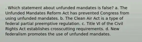 . Which statement about unfunded mandates is false? a. The Unfunded Mandates Reform Act has prevented Congress from using unfunded mandates. b. The Clean Air Act is a type of federal partial preemptive regulation. c. Title VI of the Civil Rights Act establishes crosscutting requirements. d. New federalism promotes the use of unfunded mandates.