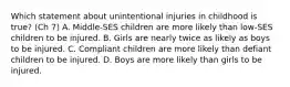 Which statement about unintentional injuries in childhood is true? (Ch 7) A. Middle-SES children are more likely than low-SES children to be injured. B. Girls are nearly twice as likely as boys to be injured. C. Compliant children are more likely than defiant children to be injured. D. Boys are more likely than girls to be injured.