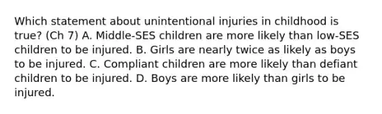 Which statement about unintentional injuries in childhood is true? (Ch 7) A. Middle-SES children are more likely than low-SES children to be injured. B. Girls are nearly twice as likely as boys to be injured. C. Compliant children are more likely than defiant children to be injured. D. Boys are more likely than girls to be injured.