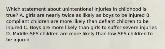 Which statement about unintentional injuries in childhood is true? A. girls are nearly twice as likely as boys to be injured B. compliant children are more likely than defiant children to be injured C. Boys are more likely than girls to suffer severe injuries D. Middle-SES children are more likely than low-SES children to be injured