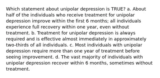 Which statement about unipolar depression is TRUE? a. About half of the individuals who receive treatment for unipolar depression improve within the first 6 months; all individuals experience full recovery within one year, even without treatment. b. Treatment for unipolar depression is always required and is effective almost immediately in approximately two-thirds of all individuals. c. Most individuals with unipolar depression require more than one year of treatment before seeing improvement. d. The vast majority of individuals with unipolar depression recover within 6 months, sometimes without treatment.