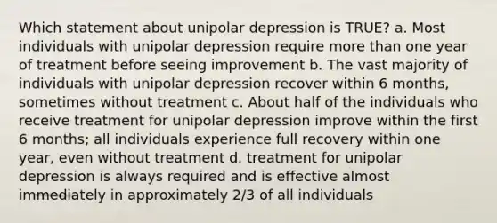 Which statement about unipolar depression is TRUE? a. Most individuals with unipolar depression require more than one year of treatment before seeing improvement b. The vast majority of individuals with unipolar depression recover within 6 months, sometimes without treatment c. About half of the individuals who receive treatment for unipolar depression improve within the first 6 months; all individuals experience full recovery within one year, even without treatment d. treatment for unipolar depression is always required and is effective almost immediately in approximately 2/3 of all individuals