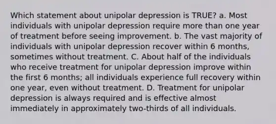 Which statement about unipolar depression is TRUE? a. Most individuals with unipolar depression require more than one year of treatment before seeing improvement. b. The vast majority of individuals with unipolar depression recover within 6 months, sometimes without treatment. C. About half of the individuals who receive treatment for unipolar depression improve within the first 6 months; all individuals experience full recovery within one year, even without treatment. D. Treatment for unipolar depression is always required and is effective almost immediately in approximately two-thirds of all individuals.