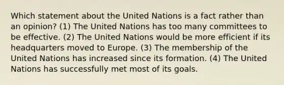 Which statement about the United Nations is a fact rather than an opinion? (1) The United Nations has too many committees to be effective. (2) The United Nations would be more efficient if its headquarters moved to Europe. (3) The membership of the United Nations has increased since its formation. (4) The United Nations has successfully met most of its goals.