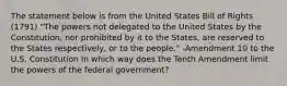 The statement below is from the United States Bill of Rights (1791) "The powers not delegated to the United States by the Constitution, nor prohibited by it to the States, are reserved to the States respectively, or to the people." -Amendment 10 to the U.S. Constitution In which way does the Tenth Amendment limit the powers of the federal government?