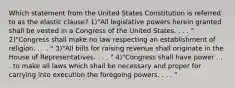 Which statement from the United States Constitution is referred to as the elastic clause? 1)"All legislative powers herein granted shall be vested in a Congress of the United States. . . . " 2)"Congress shall make no law respecting an establishment of religion. . . . " 3)"All bills for raising revenue shall originate in the House of Representatives. . . . " 4)"Congress shall have power . . . to make all laws which shall be necessary and proper for carrying into execution the foregoing powers. . . . "