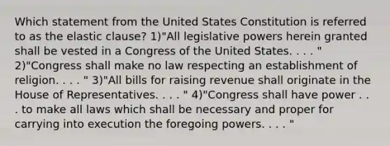 Which statement from the United States Constitution is referred to as the elastic clause? 1)"All legislative powers herein granted shall be vested in a Congress of the United States. . . . " 2)"Congress shall make no law respecting an establishment of religion. . . . " 3)"All bills for raising revenue shall originate in the House of Representatives. . . . " 4)"Congress shall have power . . . to make all laws which shall be necessary and proper for carrying into execution the foregoing powers. . . . "