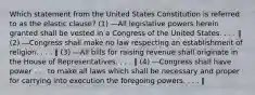 Which statement from the United States Constitution is referred to as the elastic clause? (1) ―All legislative powers herein granted shall be vested in a Congress of the United States. . . . ‖ (2) ―Congress shall make no law respecting an establishment of religion. . . . ‖ (3) ―All bills for raising revenue shall originate in the House of Representatives. . . . ‖ (4) ―Congress shall have power . . . to make all laws which shall be necessary and proper for carrying into execution the foregoing powers. . . . ‖