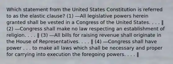 Which statement from the United States Constitution is referred to as the elastic clause? (1) ―All legislative powers herein granted shall be vested in a Congress of the United States. . . . ‖ (2) ―Congress shall make no law respecting an establishment of religion. . . . ‖ (3) ―All bills for raising revenue shall originate in the House of Representatives. . . . ‖ (4) ―Congress shall have power . . . to make all laws which shall be necessary and proper for carrying into execution the foregoing powers. . . . ‖