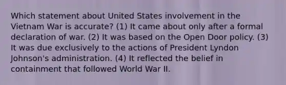 Which statement about United States involvement in the Vietnam War is accurate? (1) It came about only after a formal declaration of war. (2) It was based on the Open Door policy. (3) It was due exclusively to the actions of President Lyndon Johnson's administration. (4) It reflected the belief in containment that followed World War II.