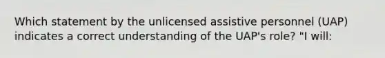 Which statement by the unlicensed assistive personnel (UAP) indicates a correct understanding of the UAP's role? "I will: