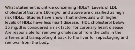 What statement is untrue concerning HDLs? -Levels of LDL cholesterol that are 160mg/dl and above are classified as high risk HDLs. -Studies have shown that individuals with higher levels of HDLs have less heart disease. -HDL cholesterol below 35 mg/dl is considered a risk factor for coronary heart disease. -Are responsible for removing cholesterol from the cells in the arteries and transporting it back to the liver for repackaging and removal from the body.