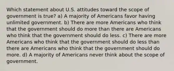 Which statement about U.S. attitudes toward the scope of government is true? a) A majority of Americans favor having unlimited government. b) There are more Americans who think that the government should do more than there are Americans who think that the government should do less. c) There are more Americans who think that the government should do less than there are Americans who think that the government should do more. d) A majority of Americans never think about the scope of government.