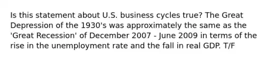 Is this statement about U.S. business cycles true? The Great Depression of the 1930's was approximately the same as the 'Great Recession' of December 2007 - June 2009 in terms of the rise in the unemployment rate and the fall in real GDP. T/F