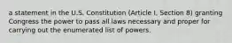 a statement in the U.S. Constitution (Article I, Section 8) granting Congress the power to pass all laws necessary and proper for carrying out the enumerated list of powers.