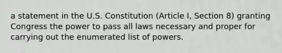 a statement in the U.S. Constitution (Article I, Section 8) granting Congress the power to pass all laws necessary and proper for carrying out the enumerated list of powers.