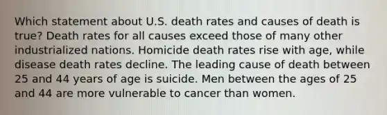 Which statement about U.S. death rates and causes of death is true? Death rates for all causes exceed those of many other industrialized nations. Homicide death rates rise with age, while disease death rates decline. The leading cause of death between 25 and 44 years of age is suicide. Men between the ages of 25 and 44 are more vulnerable to cancer than women.