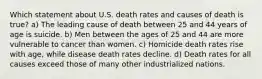 Which statement about U.S. death rates and causes of death is true? a) The leading cause of death between 25 and 44 years of age is suicide. b) Men between the ages of 25 and 44 are more vulnerable to cancer than women. c) Homicide death rates rise with age, while disease death rates decline. d) Death rates for all causes exceed those of many other industrialized nations.