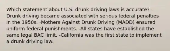 Which statement about U.S. drunk driving laws is accurate? -Drunk driving became associated with serious federal penalties in the 1950s. -Mothers Against Drunk Driving (MADD) ensured uniform federal punishments. -All states have established the same legal BAC limit. -California was the first state to implement a drunk driving law.