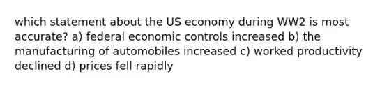 which statement about the US economy during WW2 is most accurate? a) federal economic controls increased b) the manufacturing of automobiles increased c) worked productivity declined d) prices fell rapidly