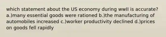 which statement about the US economy during wwII is accurate? a.)many essential goods were rationed b.)the manufacturing of automobiles increased c.)worker productivity declined d.)prices on goods fell rapidly