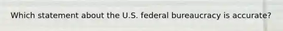 Which statement about the U.S. federal bureaucracy is accurate?