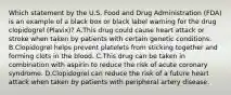 Which statement by the U.S. Food and Drug Administration (FDA) is an example of a black box or black label warning for the drug clopidogrel (Plavix)? A.This drug could cause heart attack or stroke when taken by patients with certain genetic conditions. B.Clopidogrel helps prevent platelets from sticking together and forming clots in the blood. C.This drug can be taken in combination with aspirin to reduce the risk of acute coronary syndrome. D.Clopidogrel can reduce the risk of a future heart attack when taken by patients with peripheral artery disease.