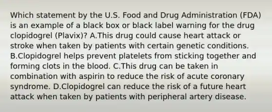 Which statement by the U.S. Food and Drug Administration (FDA) is an example of a black box or black label warning for the drug clopidogrel (Plavix)? A.This drug could cause heart attack or stroke when taken by patients with certain genetic conditions. B.Clopidogrel helps prevent platelets from sticking together and forming clots in the blood. C.This drug can be taken in combination with aspirin to reduce the risk of acute coronary syndrome. D.Clopidogrel can reduce the risk of a future heart attack when taken by patients with peripheral artery disease.