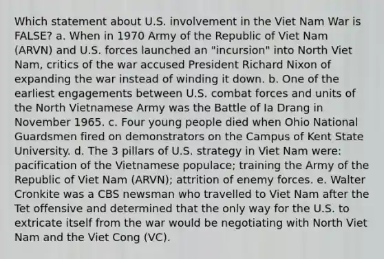 Which statement about U.S. involvement in the Viet Nam War is FALSE? a. When in 1970 Army of the Republic of Viet Nam (ARVN) and U.S. forces launched an "incursion" into North Viet Nam, critics of the war accused President Richard Nixon of expanding the war instead of winding it down. b. One of the earliest engagements between U.S. combat forces and units of the North Vietnamese Army was the Battle of Ia Drang in November 1965. c. Four young people died when Ohio National Guardsmen fired on demonstrators on the Campus of Kent State University. d. The 3 pillars of U.S. strategy in Viet Nam were: pacification of the Vietnamese populace; training the Army of the Republic of Viet Nam (ARVN); attrition of enemy forces. e. Walter Cronkite was a CBS newsman who travelled to Viet Nam after the Tet offensive and determined that the only way for the U.S. to extricate itself from the war would be negotiating with North Viet Nam and the Viet Cong (VC).