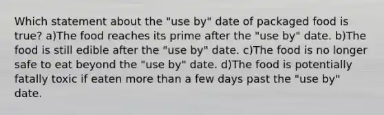 Which statement about the "use by" date of packaged food is true? a)The food reaches its prime after the "use by" date. b)The food is still edible after the "use by" date. c)The food is no longer safe to eat beyond the "use by" date. d)The food is potentially fatally toxic if eaten more than a few days past the "use by" date.