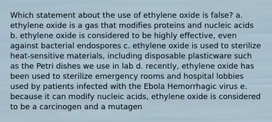 Which statement about the use of ethylene oxide is false? a. ethylene oxide is a gas that modifies proteins and nucleic acids b. ethylene oxide is considered to be highly effective, even against bacterial endospores c. ethylene oxide is used to sterilize heat-sensitive materials, including disposable plasticware such as the Petri dishes we use in lab d. recently, ethylene oxide has been used to sterilize emergency rooms and hospital lobbies used by patients infected with the Ebola Hemorrhagic virus e. because it can modify nucleic acids, ethylene oxide is considered to be a carcinogen and a mutagen