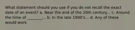 What statement should you use if you do not recall the exact date of an event? a. Near the end of the 20th century... c. Around the time of ________... b. In the late 1900's... d. Any of these would work