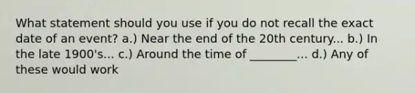 What statement should you use if you do not recall the exact date of an event? a.) Near the end of the 20th century... b.) In the late 1900's... c.) Around the time of ________... d.) Any of these would work