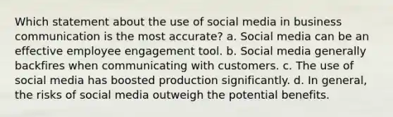 Which statement about the use of social media in business communication is the most accurate? a. Social media can be an effective employee engagement tool. b. Social media generally backfires when communicating with customers. c. The use of social media has boosted production significantly. d. In general, the risks of social media outweigh the potential benefits.